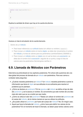 public void duplicarAhorro( )
{
}
Duplica la cantidad de dinero que hay en la cuenta de ahorros.
public void avanzarMesSimulacion( )
{
}
Avanza un mes la simulación de la cuenta bancaria.
Dentro de un método:
Para hacer referencia a un atributo basta con utilizar su nombre ( salario ).
Para invocar un método sobre el mismo objeto, se debe dar únicamente el nombre
del método y la lista de valores para los parámetros (cambiarSalario( 2000000 )).
Para invocar un método sobre un objeto con el cual se tiene una asociación, se
debe dar el nombre de la asociación, seguido de un punto y luego la lista de
valores para los parámetros (fechaIngreso.darDia( )).
6.9. Llamada de Métodos con Parámetros
Este tema se profundizará en los capítulos posteriores. Por ahora sólo queremos dar una
idea global del proceso de llamada de un método con parámetros. Para eso vamos a
contestar siete preguntas:
¿Cuándo necesita parámetros un método? Un método necesita parámetros cuando la
información que tiene el objeto en sus atributos no es suficiente para resolver el
problema que le plantean.
¿Cómo se declara un parámetro? En la signatura del método se define el tipo de dato
del parámetro y se le asocia un nombre. Es conveniente que este nombre dé una idea
clara del valor que se va a recibir por ese medio.
¿Cómo se utiliza el valor del parámetro? Basta con utilizar el nombre del parámetro en
el cuerpo del método, de la misma manera en que se utilizan los atributos.
¿Se puede utilizar el parámetro por fuera del cuerpo del método? No. En ningún caso.
Aquel que hace la llamada del método, ¿cómo hace para definir los valores de los
parámetros? En el momento de hacer la llamada, se deben pasar tantos valores como
Elementos de un Programa
95
 