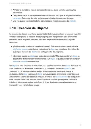 Al hacer la llamada se hace la correspondencia uno a uno entre los valores y los
parámetros.
Después de hacer la correspondencia se calcula cada valor y se le asigna al respectivo
parámetro. Esta copia del valor se hace para todos los tipos simples de datos.
Una vez que se han inicializado los parámetros se inicia la ejecución del método.
6.10. Creación de Objetos
La creación de objetos es un tema que será abordado nuevamente en el segundo nivel. Sin
embargo se explicará la creación de objetos porque es indispensable para entender la
estructura de un programa completo. Para esto empezaremos contestando algunas
preguntas.
¿Quién crea los objetos del modelo del mundo? Típicamente, el proceso lo inicia la
interfaz de usuario, creando una instancia de la clase más importante del modelo. Lo
que sigue, depende del diseño que se haya hecho del programa.
¿Cómo se guarda un objeto que acaba de ser creado? Más que guardar un objeto se
debe hablar de referenciar. Una referencia a un objeto se puede guardar en cualquier
atributo o variable del mismo tipo.
Un objeto se crea utilizando la instrucción new y dando el nombre de la clase de la cual va
a ser una instancia. Para crear un empleado, por triángulo, se usa la expresión new
Triangulo( ) . Al ejecutar esta instrucción, el computador se encarga de buscar la
declaración de la clase y asignar al objeto un nuevo espacio en memoria en donde pueda
almacenar los valores de todos sus atributos. Como no es responsabilidad del computador
darle un valor inicial a los atributos, éstos quedan en un valor que se puede considerar
indefinido, tal como se sugiere en la figura 1.16, en donde se muestra la sintaxis de la
instrucción new y el efecto de su uso.
Elementos de un Programa
97
 