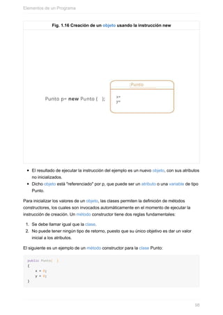 Fig. 1.16 Creación de un objeto usando la instrucción new
El resultado de ejecutar la instrucción del ejemplo es un nuevo objeto, con sus atributos
no inicializados.
Dicho objeto está "referenciado" por p, que puede ser un atributo o una variable de tipo
Punto.
Para inicializar los valores de un objeto, las clases permiten la definición de métodos
constructores, los cuales son invocados automáticamente en el momento de ejecutar la
instrucción de creación. Un método constructor tiene dos reglas fundamentales:
1. Se debe llamar igual que la clase.
2. No puede tener ningún tipo de retorno, puesto que su único objetivo es dar un valor
inicial a los atributos.
El siguiente es un ejemplo de un método constructor para la clase Punto:
public Punto( )
{
x = 0;
y = 0;
}
Elementos de un Programa
98
 