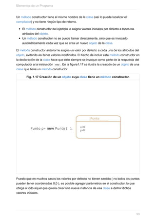 Un método constructor tiene el mismo nombre de la clase (así lo puede localizar el
compilador) y no tiene ningún tipo de retorno.
El método constructor del ejemplo le asigna valores iniciales por defecto a todos los
atributos del objeto.
Un método constructor no se puede llamar directamente, sino que es invocado
automáticamente cada vez que se crea un nuevo objeto de la clase.
El método constructor anterior le asigna un valor por defecto a cada uno de los atributos del
objeto, evitando así tener valores indefinidos. El hecho de incluir este método constructor en
la declaración de la clase hace que éste siempre se invoque como parte de la respuesta del
computador a la instrucción new . En la figura1.17 se ilustra la creación de un objeto de una
clase que tiene un método constructor.
Fig. 1.17 Creación de un objeto cuya clase tiene un método constructor.
Puesto que en muchos casos los valores por defecto no tienen sentido ( no todos los puntos
pueden tener coordenadas 0,0 ), es posible agregar parámetros en el constructor, lo que
obliga a todo aquel que quiera crear una nueva instancia de esa clase a definir dichos
valores iniciales.
Elementos de un Programa
99
 