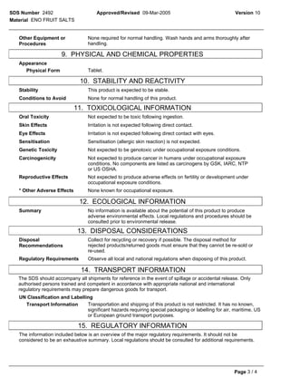 SDS Number 2492                       Approved/Revised 09-Mar-2005                                    Version 10
Material ENO FRUIT SALTS


   Other Equipment or             None required for normal handling. Wash hands and arms thoroughly after
   Procedures                     handling.

                      9. PHYSICAL AND CHEMICAL PROPERTIES
   Appearance
     Physical Form                Tablet.

                               10. STABILITY AND REACTIVITY
   Stability                      This product is expected to be stable.
   Conditions to Avoid            None for normal handling of this product.

                             11. TOXICOLOGICAL INFORMATION
   Oral Toxicity                  Not expected to be toxic following ingestion.
   Skin Effects                   Irritation is not expected following direct contact.
   Eye Effects                    Irritation is not expected following direct contact with eyes.
   Sensitisation                  Sensitisation (allergic skin reaction) is not expected.
   Genetic Toxicity               Not expected to be genotoxic under occupational exposure conditions.
   Carcinogenicity                Not expected to produce cancer in humans under occupational exposure
                                  conditions. No components are listed as carcinogens by GSK, IARC, NTP
                                  or US OSHA.
   Reproductive Effects           Not expected to produce adverse effects on fertility or development under
                                  occupational exposure conditions.
   * Other Adverse Effects        None known for occupational exposure.

                              12. ECOLOGICAL INFORMATION
   Summary                        No information is available about the potential of this product to produce
                                  adverse environmental effects. Local regulations and procedures should be
                                  consulted prior to environmental release.

                             13. DISPOSAL CONSIDERATIONS
   Disposal                       Collect for recycling or recovery if possible. The disposal method for
   Recommendations                rejected products/returned goods must ensure that they cannot be re-sold or
                                  re-used.
   Regulatory Requirements        Observe all local and national regulations when disposing of this product.

                               14. TRANSPORT INFORMATION
   The SDS should accompany all shipments for reference in the event of spillage or accidental release. Only
   authorised persons trained and competent in accordance with appropriate national and international
   regulatory requirements may prepare dangerous goods for transport.
   UN Classification and Labelling
     Transport Information      Transportation and shipping of this product is not restricted. It has no known,
                                significant hazards requiring special packaging or labelling for air, maritime, US
                                or European ground transport purposes.

                              15. REGULATORY INFORMATION
   The information included below is an overview of the major regulatory requirements. It should not be
   considered to be an exhaustive summary. Local regulations should be consulted for additional requirements.




                                                                                                      Page 3 / 4
 
