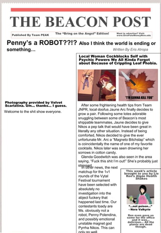 Penny’s a ROBOT??!? Also I think the world is ending or
something…
THE BEACON POST
Published By Team PEAK
Welcome to the shit show everyone.
Written By Eris Atropa
Want to advertise? Visit:
www.GivePateMoneyNow.edu
The “Bring on the Angst” Edition!
This week’s article
brought to you by Lie
Ren’s Algae Health
Shakes
Photography provided by Velvet
Scarlatina. Um… thanks… I guess.
Local Woman Cockblocks Self with
Psychic Powers We All Kinda Forgot
about Because of Crippling Leaf Phobia.
“…not poison…”
- Nora Valkyrie
Ren even gave us
some for the office
and it was…
delicious… All the
plants are dead
though.
After some frightening health tips from Team
JNPR, local doofus Jaune Arc finally decides to
grow a pair. Following some totes adorable
snuggling between some of Beacon’s most
shippable teammates, Jaune decides to give
Nikos a pep talk that would have been great in
literally any other situation. Instead of being
comforted, Nikos decided to give the ever
unfortunate Mr. Arc a “Magneto Bitchslap” which
is coincidentally the name of one of my favorite
cocktails. Nikos later was seen drowning her
sorrows in cotton candy.
Glenda Goodwitch was also seen in the area
saying, “Fuck this shit I’m out!” She’s probably just
stressed.
In other news, the next
matchup for the 1v1
rounds of the Vytal
Festival tournament
have been selected with
absolutely no
investigation into the
abject fuckery that
happened last time. Our
contestants toady are
Ms. obviously not a
robot, Penny Polendina,
and possibly emotional
unstable magnet god
Pyrrha Nikos. This can
 