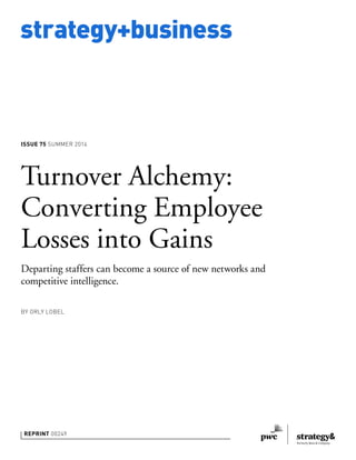 strategy+business
ISSUE 75 SUMMER 2014
REPRINT 00249
BY ORLY LOBEL
Turnover Alchemy:
Converting Employee
Losses into Gains
Departing staffers can become a source of new networks and
competitive intelligence.
 