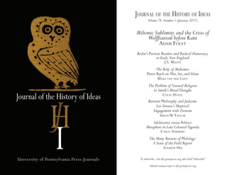 Journal of the History of Ideas
University of Pennsylvania Press Journals To subscribe, visit jhi.pennpress.org and click “Subscribe”
Submit manuscripts to jhi.pennpress.org
Journal of the history of ideas
Volume 78,Number 1 (January 2017)
Miltonic Sublimity and the Crisis of
Wolffianism before Kant
adam foley
Bodin’s Puritan Readers and Radical Democracy
in Early New England
J.s. maloy
The Body of Mahomet:
Pierre Bayle on War,Sex,and Islam
mara van der lugt
The Problem of Natural Religion
in Smith’s MoralThought
Colin heydt
Between Philosophy and Judaism:
Leo Strauss’s Skeptical
Engagement with Zionism
simon W.taylor
Adolescence versus Politics:
Metaphors in Late Colonial Uganda
Carol summers
The Many Returns of Philology:
A State of the Field Report
andreW hui
 