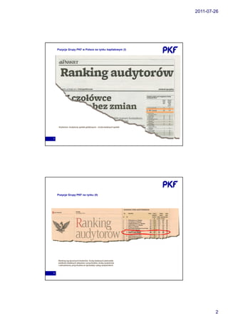 2011-07-26




    Pozycja Grupy PKF w Polsce na rynku kapitałowym (I)




     Kryterium: Audytorzy spółek giełdowych – liczba badanych spółek




3




    Pozycja Grupy PKF na rynku (II)




    Ranking wg łączonych kryteriów: liczby badanych jednostek,
    wielkości badanych aktywów i przychodów, liczby audytorów
    i zatrudnienia, przychodów ze sprzedaży usług audytorskich



4




                                                                               2
 
