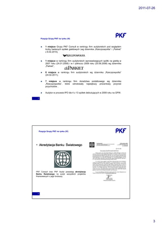 2011-07-26




      Pozycja Grupy PKF na rynku (III)



           1 miejsce Grupy PKF Consult w rankingu firm audytorskich pod względem
           liczby badanych spółek giełdowych (wg dziennika „Rzeczpospolita” i „Parkiet”
           z 8.02.2010),



           1 miejsce w rankingu firm audytorskich wprowadzających spółki na giełdę w
           2007 roku (24.01.2008) i w I półroczu 2008 roku (20.06.2008) wg dziennika
           „Parkiet”,

           8 miejsce w rankingu firm audytorskich wg dziennika „Rzeczpospolita”
           (24.02.2011),

           7 miejsce w rankingu firm doradztwa podatkowego wg dziennika
           „Rzeczpospolita”, które odnotowały największy procentowy przyrost
           przychodów ,

           Audytor w procesie IPO dla 4 z 13 spółek debiutujących w 2009 roku na GPW.

 5




     Pozycja Grupy PKF na rynku (IV)




     Akredytacja Banku Światowego




PKF Consult oraz PKF Audyt posiadają akredytację
Banku Światowego na audyt wszystkich projektów
finansowanych z jego funduszy.




 6




                                                                                                  3
 