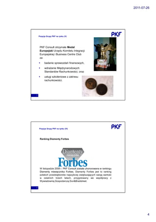 2011-07-26




    Pozycja Grupy PKF na rynku (V)




     PKF Consult otrzymała Medal
     Europejski Urzędu Komitetu Integracji
     Europejskiej i Business Centre Club
     za:
          badanie sprawozdań finansowych,
          wdrażanie Międzynarodowych
          Standardów Rachunkowości, oraz
          usługi szkoleniowe z zakresu
          rachunkowości.




7




    Pozycja Grupy PKF na rynku (VI)




     Ranking Diamenty Forbes




     W listopadzie 2008 r. PKF Consult została uhonorowana w rankingu
     Diamenty miesięcznika Forbes. Diamenty Forbes jest to ranking
                             Forbes.
     polskich przedsiębiorstw najszybciej zwiększających swoją wartość
     w ostatnich trzech latach, przygotowany we współpracy z
     Wywiadownią Gospodarczą Dun&Bradstreet.

8




                                                                                 4
 