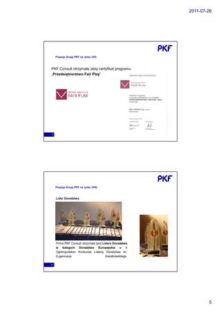 2011-07-26




     Pozycja Grupy PKF na rynku (VII)



PKF Consult otrzymała złoty certyfikat programu
„Przedsiębiorstwo Fair Play”




9




     Pozycja Grupy PKF na rynku (VIII)



     Lider Doradztwa




     Firma PKF Consult otrzymała tytuł Lidera Doradztwa
     w kategorii Doradztwo Europejskie w II
     Ogólnopolskim Konkursie Liderzy Doradztwa im.   im.
     Eugeniusza                          Kwiatkowskiego.
                                         Kwiatkowskiego.

10




                                                                   5
 
