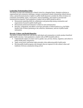 Leadership, Professionalism, Ethics
The ability to create and communicate a shared vision for a changing future; champion solutions to
organizational and community challenges; energize commitment to goals; demonstrate ethical choices,
values, and professional practices implicit in public health decisions; consider the effect of choices on
community stewardship, equity, social justice, and accountability; and commit to personal and
institutional development. Upon graduation a student with an MPH should be able to:
 Demonstrate leadership skills for collaboration and partnership among communities and
organizations focused on public health goals.
 Demonstrate professional demeanor in behavior and communication.
 Describe, comprehend, and adhere to the basic principles of ethical analysis (e.g. the Public
Health Code of Ethics) pertaining to the collection, maintenance, and use of public health
information.
Diversity, Culture, and Health Disparities
The ability to interact effectively with diverse individuals and communities to jointly produce beneficial
public health outcomes. Upon graduation a student with an MPH should be able to:
 Understand the impact of context such as gender, race, poverty, history, migration, and culture in
public health policy and practice.
 Apply social justice and human rights principles when addressing public health needs.
 Develop public health programs and strategies that are responsive to the cultural values and
traditions of diverse communities being served.
 