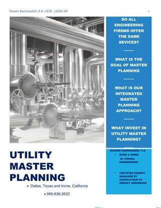 Nasser Karimzadeh, P.E. CEM., LEED AP 1
UTILITY
MASTER
PLANNING
 Dallas, Texas and Irvine, California
 949-836-3632
DO ALL
ENGINEERING
FIRSMS OFFER
THE SAME
SEVICES?
WHAT IS THE
GOAL OF MASTER
PLANNING
WHAT IS OUR
INTEGRATED
MASTER
PLANNING
APPROACH?
WHAY INVEST IN
UTILITY MASTER
PLANNING?
NASSER KARIMZADEH, P.E.
 BSME & MSME
IN THEMAL
ENGINEERING
 CERTIFIED ENERGY
MANAGER BY
ASSOCIATION OF
ENRGEY ENGINEERS
 