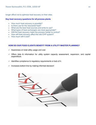 Nasser Karimzadeh, P.E. CEM., LEED AP 10
longer afford not to optimize heat recovery on their sites.
Key heat recovery questions for all process plants
 How much heat recovery is possible?
 Is there use for the recovered heat?
 What are the best heat sources and sinks to use?
 What types of heat exchangers are most appropriate?
 Will the heat recovery make the process harder to control?
 How will heat recovery affect the site CHP system?
 How much will it cost?
HOW DO OUR FOOD CLIENTS BENEFIT FROM A UTILITY MASTER PLANNING?
 Awareness on total utility usage and cost
 Offers data & information for utility system capacity assessment, expansion, and capital
expenditure.
 Identifies compliance to regulatory requirements or lack of it.
 Increases bottom line by making informed decision!
 