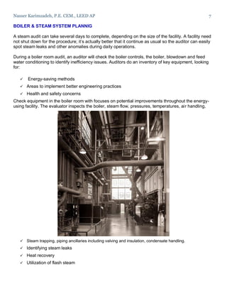 Nasser Karimzadeh, P.E. CEM., LEED AP 7
BOILER & STEAM SYSTEM PLANNIG
A steam audit can take several days to complete, depending on the size of the facility. A facility need
not shut down for the procedure; it’s actually better that it continue as usual so the auditor can easily
spot steam leaks and other anomalies during daily operations.
During a boiler room audit, an auditor will check the boiler controls, the boiler, blowdown and feed
water conditioning to identify inefficiency issues. Auditors do an inventory of key equipment, looking
for:
 Energy-saving methods
 Areas to implement better engineering practices
 Health and safety concerns
Check equipment in the boiler room with focuses on potential improvements throughout the energy-
using facility. The evaluator inspects the boiler, steam flow, pressures, temperatures, air handling,
 Steam trapping, piping ancillaries including valving and insulation, condensate handling.
 Identifying steam leaks
 Heat recovery
 Utilization of flash steam
 