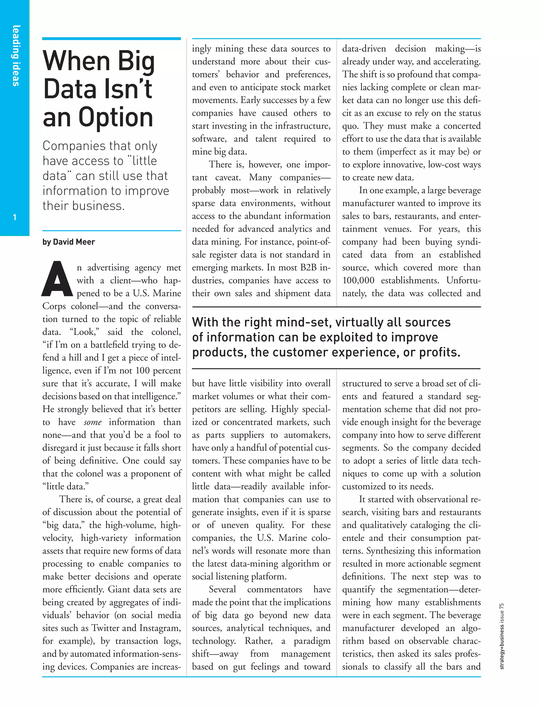 leadingideasleadingideas
1
leadingideas
1
data-driven decision making—is
already under way, and accelerating.
The shift is so profound that compa-
nies lacking complete or clean mar-
ket data can no longer use this deﬁ-
cit as an excuse to rely on the status
quo. They must make a concerted
effort to use the data that is available
to them (imperfect as it may be) or
to explore innovative, low-cost ways
to create new data.
In one example, a large beverage
manufacturer wanted to improve its
sales to bars, restaurants, and enter-
tainment venues. For years, this
company had been buying syndi-
cated data from an established
source, which covered more than
100,000 establishments. Unfortu-
nately, the data was collected and
structured to serve a broad set of cli-
ents and featured a standard seg-
mentation scheme that did not pro-
vide enough insight for the beverage
company into how to serve different
segments. So the company decided
to adopt a series of little data tech-
niques to come up with a solution
customized to its needs.
It started with observational re-
search, visiting bars and restaurants
and qualitatively cataloging the cli-
entele and their consumption pat-
terns. Synthesizing this information
resulted in more actionable segment
deﬁnitions. The next step was to
quantify the segmentation—deter-
mining how many establishments
were in each segment. The beverage
manufacturer developed an algo-
rithm based on observable charac-
teristics, then asked its sales profes-
sionals to classify all the bars and
ingly mining these data sources to
understand more about their cus-
tomers’ behavior and preferences,
and even to anticipate stock market
movements. Early successes by a few
companies have caused others to
start investing in the infrastructure,
software, and talent required to
mine big data.
There is, however, one impor-
tant caveat. Many companies—
probably most—work in relatively
sparse data environments, without
access to the abundant information
needed for advanced analytics and
data mining. For instance, point-of-
sale register data is not standard in
emerging markets. In most B2B in-
dustries, companies have access to
their own sales and shipment data
but have little visibility into overall
market volumes or what their com-
petitors are selling. Highly special-
ized or concentrated markets, such
as parts suppliers to automakers,
have only a handful of potential cus-
tomers. These companies have to be
content with what might be called
little data—readily available infor-
mation that companies can use to
generate insights, even if it is sparse
or of uneven quality. For these
companies, the U.S. Marine colo-
nel’s words will resonate more than
the latest data-mining algorithm or
social listening platform.
Several commentators have
made the point that the implications
of big data go beyond new data
sources, analytical techniques, and
technology. Rather, a paradigm
shift—away from management
based on gut feelings and toward
When Big
Data Isn’t
an Option
Companies that only
have access to “little
data” can still use that
information to improve
their business.
by David Meer
A
n advertising agency met
with a client—who hap-
pened to be a U.S. Marine
Corps colonel—and the conversa-
tion turned to the topic of reliable
data. “Look,” said the colonel,
“if I’m on a battleﬁeld trying to de-
fend a hill and I get a piece of intel-
ligence, even if I’m not 100 percent
sure that it’s accurate, I will make
decisions based on that intelligence.”
He strongly believed that it’s better
to have some information than
none—and that you’d be a fool to
disregard it just because it falls short
of being deﬁnitive. One could say
that the colonel was a proponent of
“little data.”
There is, of course, a great deal
of discussion about the potential of
“big data,” the high-volume, high-
velocity, high-variety information
assets that require new forms of data
processing to enable companies to
make better decisions and operate
more efﬁciently. Giant data sets are
being created by aggregates of indi-
viduals’ behavior (on social media
sites such as Twitter and Instagram,
for example), by transaction logs,
and by automated information-sens-
ing devices. Companies are increas-
With the right mind-set, virtually all sources
of information can be exploited to improve
products, the customer experience, or proﬁts.
strategy+businessissue75
 