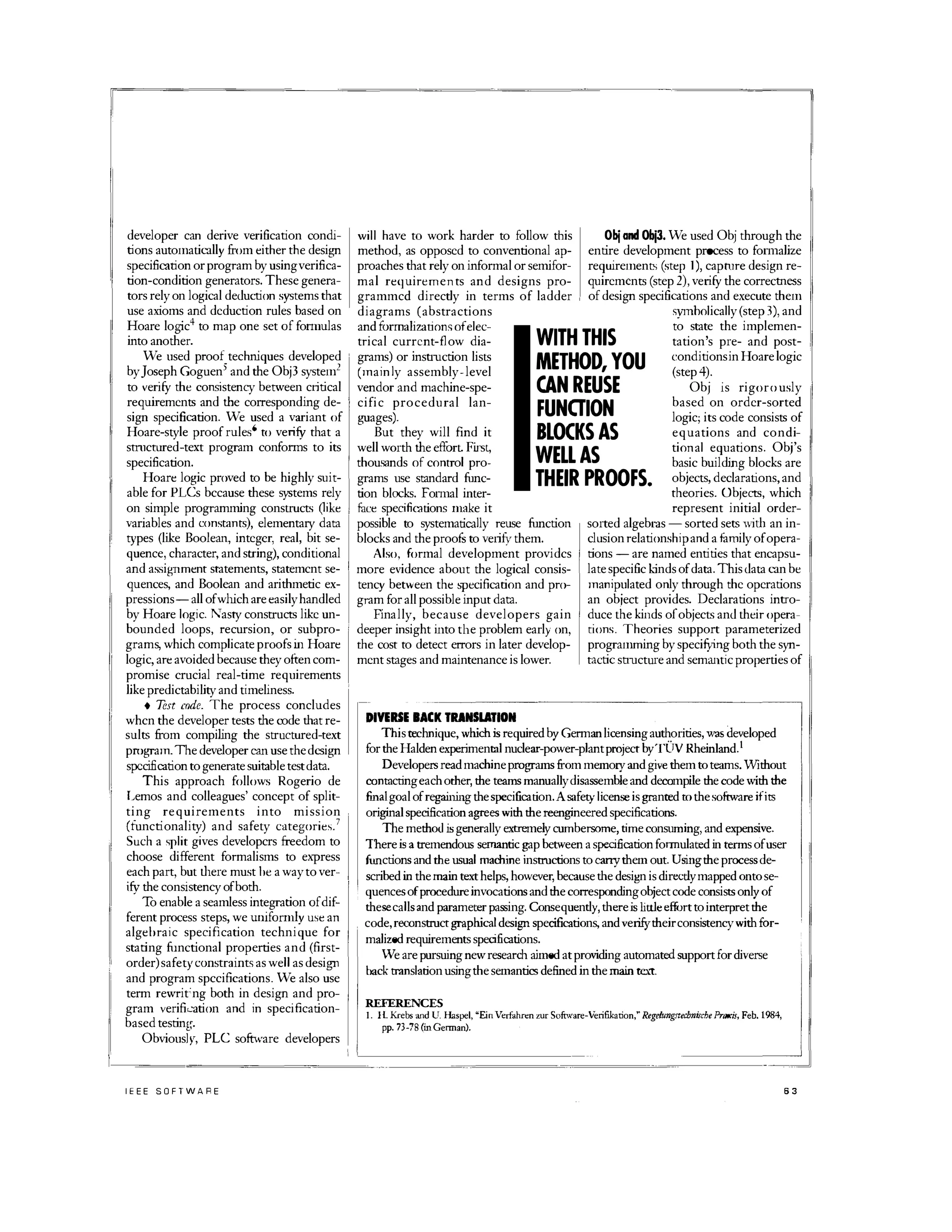 developer can derive verification condi­
tions automatically from either the design
specification or program by usingverifica­
tion-condition generators. These genera­
tors rely on logical deduction systems that
use axioms and deduction rules based on
Hoare logic4 to map one set of fonnulas
into another.
We used proof techniques developed
byJoseph Goguen5 and the Obj3 system2
to verity the consistency between critical
requirements and the corresponding de­
sign specification. We used a variant of
Hoare-style proof rules6 to verity that a
stmctured-text program confonns to its
specification.
Hoare logic proved to be highly suit­
able for PLCs bccause these systems rely
on simple programming constructs (like
variables and constants), elementary data
types (like Boolean, integer, real, bit se­
quence, character, and string), conditional
and assignment statements, statemcnt se­
quences, and Boolean and arithmetic ex­
pressions- all of which are easilyhandled
by Hoare logic. N"asty constructs like un­
bounded loops, recursion, or subpro­
grams, which complicate proofs in Hoare
logic, are avoided because they often com­
promise crucial real-time requirements
like predictability and timeliness.
• Test code. The process concludes
whcn the developer tests the code that re­
sults from compiling the structured-text
pmgram.The developer can use the design
specification to generate suitable test data.
This approach follows Rogerio de
Lemos and colleagues' concept of split­
ting requirements into mission
(functionality) and safety categories.7
Such a split gives developcrs freedom to
choose different formalisms to express
each part, but there must be a way to ver­
ity the consistency of both.
To enable a seamless integration ofdif­
ferent process steps, we uniformly use an
algebraic specification technique for
stating functional properties and (first­
order)safetyconstraints as well as design
and program spccifications. We also use
term rewrit'ng both in design and pro­
gram verifi'_'3tion and in specification­
based testint,.
Obvious]y, PLC software developers
IEEE SOFTWARE
will have to work harder to follow this
method, as opposed to conventional ap­
proaches that rely on informal or semifor­
mal requirements and designs pro­
grammcd directly in terms of ladder
diagrams (abstractions
Obj and Obj3. We used Obj through the
entire development process to fom1alize
requirements (step I), caphlre design re­
quirements (step 2), verity the correctness
of design specifications and execute them
symholically (step 3), and
and formalizations ofelec­
trical current-flow dia­
grams) or insnuction lists
(mainly assembly-level
vendor and machine-spe­
cific procedural lan­
guages).
But they will find it
well worth the effurt. First,
thousands of control pro­
grams use standard fimc­
tion blocks. Fonnal inter-
WITH THIS
METHOD, YOU
CAN REUSE
FUNOION
BLOCKS AS
WELL AS
to state the implemen­
tation,s pre- and post- I
conditionsin Hoare logic
(step 4).
Obj is rigorously
based on order-sorted
logic; its code consists of
equations and condi­
tional equations. Obj's
basic building blocks are
objects, declarations, and
theories. Objects, which
THEIR PROOFS.
face specifications make it
possible to systematically reuse fimction
blocks and the proofs to verity them.
Also, formal development providcs
more evidence about the logical consis­
tency between the �Jlecification and pro­
gram for all possible input data.
Finally, because developers gain
deeper insight into the problem early on,
the cost to detect errors in later develop­
ment stages and maintenance is lower.
DIVERSE BACK TRANSLATION
represent initial order­
sorted algebl'3s - sorted sets with an in­
clusion relationshipand a family of opera­
tions - are named entities that encapsu­
late specific kinds of data. This data can be
manipulated only through the operations
an object provides. Declarations intro­
duce the kinds ofobjects and their opera­
tions. Theories support parameterized
programming by specitying both the syn­
tactic snucture and semantic properties of
This technique, which is required by German licensing authorities, was developed
for the Halden experimenllli nuclear-power-plant project byTOV Rheinland.t
Developers read machine programs from memory and give them to teams. Without
contactingeach other, the teams manuallydisassemble and decompile the code with the
finalgoal of regaining the specification.Asafety license is granted to thesoftware ifits
original specification agrees with the reengineered specifications.
The methotl is generally extremely cumbersome, time consuming, and expensive.
Thereis a tremendous semantic gap between a specification formulated in terms of user
fimctions and the usual machineinstructions to carrythem out. Usingthe process de-
I
scribed in the main text helps, however, because the design is dircc'tiy mapped onto se­
, quences ofprocedure invocations and the corresponding object code consists only of
thesecalls and parameter passing. Consequently, thereis little effurt tointerpret the
code, reconstruct graphical design specifications, and verifytheirconsistencywith for­
malized requirements specifications.
We are pursuing new research aimed at providing automated support for diverse
back translation usingthe semantics defined in the main text.
REFERENCES
I. H. Krebs and U. Haspel, "EinVerfahren zur Software-Verifikation: Regelungstechn"che PrllXis, Feb. 1984,
pp. 73-78 (inGerman).
63
 