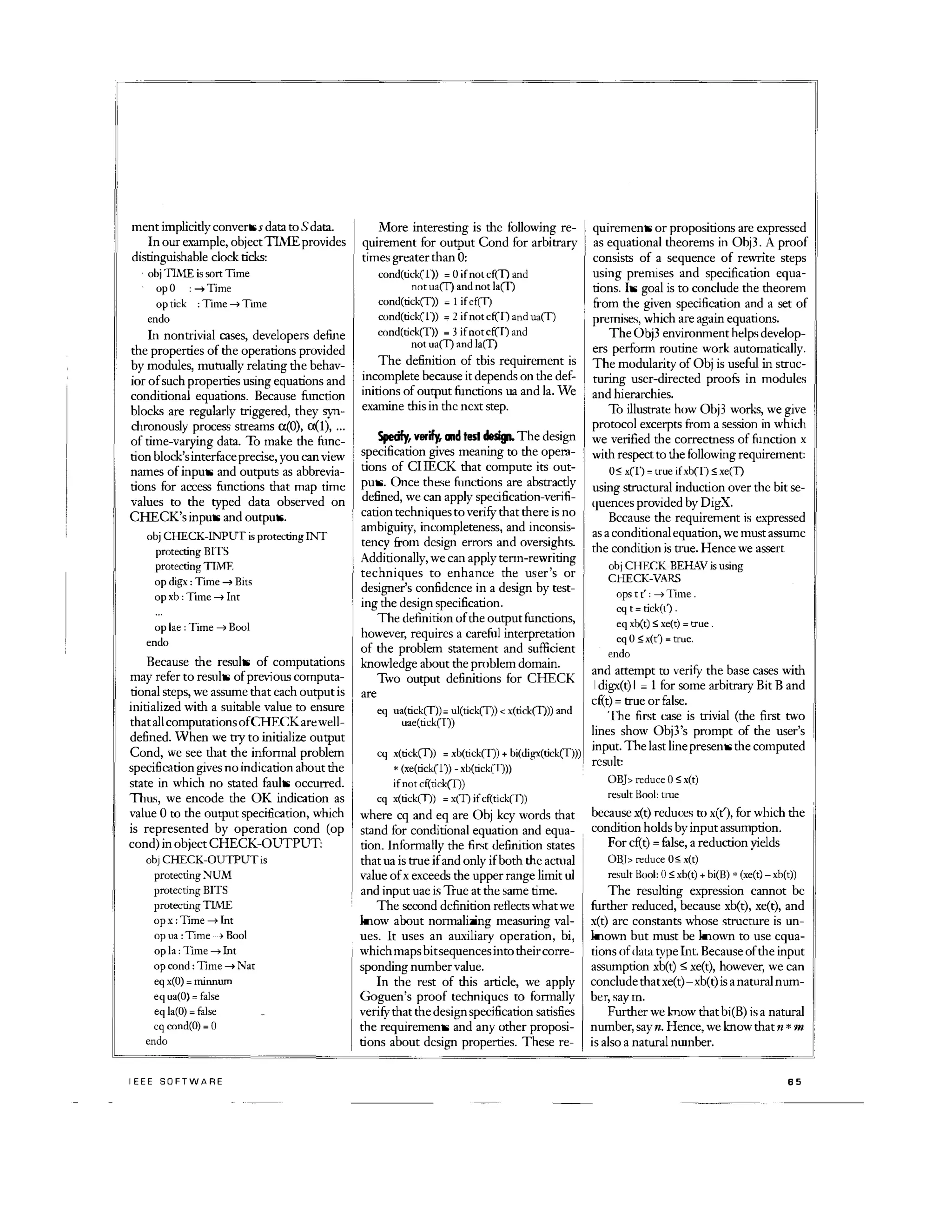 ment implicitly convertss data to Sdata.
In our example, objectTIMEprovides
distinguishable clock ticks:
obj TIME is sort TIme
opO : .... Time
optick : TIme -' Time
endo
In nontrivial cases, developers define
the properties of the operations provided
by modules, mutually relating the behav­
ior of such properties using equations and
conditional equations. Because fi.mction
blocks are regularly triggered, they syn­
chronously process streams a(0), a(l), ...
of time-varying data. To make the nmc­
tion block'sinterfaceprecise, you can view
names of inputs and outputs as abbrevia­
tions for access nmctions that map time
values to the typed data observed on
CHECK's inputs and outputs.
obj CHECK-INPUT is protecting !NT
protecting BITS
protecting TTMF.
opdigx : TIme -' Bits
opxb : TIme -' Int
oplae : Time -' Baal
endo
Because the results of computations
may refer to results of pre,�ous computa­
tional steps, we assume that each output is
initialized with a suitable value to ensure
that allcomputations ofCHECKare well­
defined. Vhen we try to initialize output
Cond, we see dlat the infonnal problem
specification gives no indication ahout the
state in which no stated faults occurred.
Thu�, we encode the OK indication as
value 0 to the output specification, which
is represented by operation cond (op
cond) in object CHECK-OUTPUT,
ob) CHECK-OUTPUTis
protecting :--ruM
protecting BITS
protectingTIME
op x : Time -' Int
op 11a : Time .... Bool
op la : TIme .... Int
op cond: Time .... Nat
eq x(O) = minnUlll
eq ua(O) = false
eq la(O) = false
cq cond(O) = 0
endo
IEEE SOFTWARE
More interesting is the following re­
quirement for output Cond for arbitrary
times greater than 0:
cond(tick(1'» = 0 if not cf(I) and
not ua(I) and not la(I)
cond(tickCT» = 1 if cf(I)
cond(tick(l» = 2 if not cf(I) and ua(T)
cnnd(tickCT» = 3 if notcf(I) and
not ua(T) and la(I)
The definition of tbis requirement is
incomplete because it depends on the def­
initions of output func1lons ua and lao Ve
examine tbis in the next step.
Spedfy,ver� CIId test design. The design
specification gives meaning to the opera­
tions of CIIECK that compute its out­
puts. Once these functions are abstractly
defined, we can apply specification-veriii­
cation techniques to verilY that there is no
ambiguity, incompleteness, and inconsis­
tency from design errors and oversights.
Additionally, we can apply tenn-rewriting
techniques to enhance the user's or
designer's confidence in a design by test­
ing the design specification.
The definition of the output functions,
however, requires a careful interpretation
of the problem statement and sufficient
knowledge about the problem domain.
are
Two output definitions for CHECK
eq ua(tick(T»= ul(tick(T»  x(tick(T») and
uae(tick(I)
cq x(tick(I) = xb(tick(T» + bi(digx(tickCT)))
* (xe(tick(l) - xb(tick(I)))
,
if notcf(tick(T»
cq x(tick(I) = x(I) ifcf(tick(I)
where cq and eq are Obj kcy words that
stand for conditional equation and equa­
tion. Infonna!ly the first definition states
that ua is true if and only if both the acmal
value of x exceeds the upper range limit ul
and input uae is True at the same time.
The second definition reflects what we
know about normalizing measuring val­
ues. It uses an auxiliary operation, bi,
whichmaps bitsequencesintotheir corre­
sponding number value.
In the rest of this article, we apply
Goguen's proof techniques to fonnally
verilY that the designspecification satisfies
the requirements and any other proposi­
tions about design properties. These re-
quirements or propositions are expressed
as equational theorems in Ohj3. A proof
consists of a sequence of rewrite steps
using premises and specification equa­
tions. Its goal is to conclude the theorem
from the given specification and a set of
premises, which are again equations.
TheObj3 environment helps develop­
ers perform routine work automatically.
The modularity ofObj is useful in struc­
turing user-directed proofs in modules
and hierarchies.
To illustrate how Obj3 works, we give
protocol excerpts from a session in which
we verified the correctness of function x
with respect to dle following requirement:
0; xCT)= true if xb(T) ,,; xe(T)
using structural induction over the bit se­
quences provided by DigX.
Bccause the requirement is expressed
as a conditionalequation, we must assume
the condition is true. Hence we assert
obj CHEC.K-BEHAV is using
CHECK-VARS
ops t t' : -' lIme .
cq t= tick(t').
eq xb(t); xe(t)= true .
eq 0 ,,; x(t') = true.
endo
and attempt to verifY the base cases with
I digx(t) I � 1 for some arbitrary Bit B and
d�t) = true or false.
The first case is trivial (the first two
lines show Obj3's prompt of the user's
input.The last linepresents the computed
result:
OBJ reduce 0 ;x(t)
result Hool: tme
because x(t) reduces to xC!'), for which the
condition holds by input assumption.
For cf(t) = false, a reduction yields
OB.l reduce 0,,; x(t)
result Hool: 0; xb(t) + bi(B) * (xe(t) - xb(t»
The resulting expression cannot be
further reduced, because xb(t), xe(t), and
x(t) arc constants whose structure is un­
known but must be known to use equa­
tions ofdatatype lIlt. Because of the input
assumption xb(t) :::; xe(t), however, we can
conclude that xe(t)-xb(t) is a natural num­
ber, say m.
Further we know that bi(B) is a natural
number, say n. Hence, we know that n * m
is also a natural nwnber.
65
 