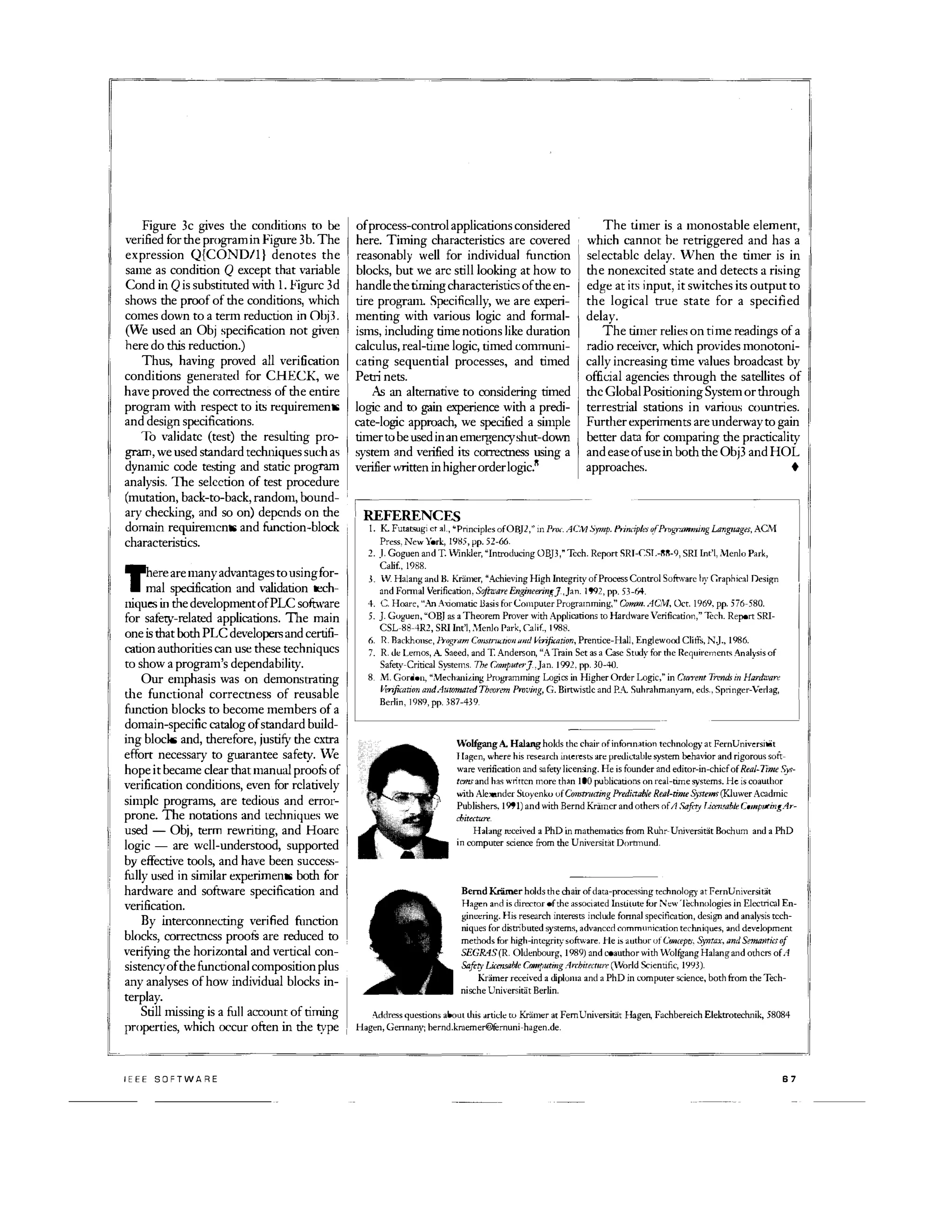 Figure 3c gives dle conditions to be
verified for me programin Figure 3b. The
expression Q{COND/l} denotes the
same as condition Q except that variable
Cond in Q is substiruted wim 1. Figurc 3d
shows me proof of me conditions, which
comes down to a term reduction in Obj3.
(VVe used an Obj specification not given
here do dUs reduction.)
Thus, having proved all verification
conditions generated for CHECK, we
have proved me correctness of me entire
program wim respect to its requirements
and design specifications.
To validate (test) me resulting pro­
gram, we used standard techniques such as
dynamic code testing and static program
analysis. The selection of test procedure
(mutation, back-to-back, random, bound­
ary checking, and so on) depends on me
domain requiremcnts and function-block
characteristics.
�ere are many advantages tousingfor­
• mal specification and validation tech­
niques in me development ofPLC software
for safety-related applications. The main
one is that bomPLC developers and certifi­
cation authorities can use these techniques
to show a program's dependability.
Our emphasis was on demonstrating
dle functional correctness of reusable
function blocks to become members of a
domain-specific catalog of standard build­
ing blocks and, merefore, justifY me extra
effort necessary to guarantee safety. Ve
hope it became clear mat manual proofu of
verification conditions, even for relatively
simple programs, are tedious and error­
prone. The notations and techniques we
used - Obj, term rewriting, and Hoare
logic - are wcll-understood, supported
by effective tools, and have been success­
fully used in similar experiments bom for
hardware and software specification and
verification.
By interconnecting verified function
blocks, correctness proofu are reduced to
verifYing me horiwntal and vertical con­
sistency of me functional composition plus
any analyses of how individual blocks in­
terplay.
Still missing is a full a=lmt of timing
properties, which occur often in me type
IEEE SOFTWARE
of process-control applications considered
here. Tinling characteristics are covered
reasonably well for individual function
blocks, but we arc still looking at how to
handle me rinling characteristics of me en­
tire program. Specifically, we are experi­
menting wim various logic and formal­
isms, including time notions like duration
calculus, real-time logic, timed communi­
cating sequential processes, and timed
Petri nets.
As an alternative to considering tinled
logic and to gain experience wim a predi­
cate-logic approach, we specified a simple
timer to be used in an emergencyshut-down
system and verified its correctness using a
verifier written inhigher orderlogic.
R
The timer is a monostable element,
which cannot be retriggered and has a
selectable delay. 'hen me timer is in
me nonexcited state and detects a rising
edge at its input, it switches its output to
the logical true state for a specified
delay.
The timer relies on time readings of a
radio receiver, which provides monotoni­
cally increasing time values broadcast by
official agencies mrough me satellites of
me GlobalPositioning System or wough
terrestrial stations in vari()U� cOlmtries.
Furilier experiments are underway to gain
better data for eompating me practicality
and ease of use in bom me Obj3 and HOL
approaches. •
�l����C�rinCiPles ofOB]2,·· m Pro... AC1 Symp. PrindplerofPmgmmming Languager,=-lPress� New York, 19t15, pp. 52-66.
I
2. J. Goguen and T. Winkler, Introducing OB]3, Tech. Report SRI-l:SL-RR-9, SRI Int't, Menlo Park,
��
II
3. V Halang and Il. Kramer, Achieving High Integrity of Process Control Software by Graphical Design
and Fonnal Verification. Software Engineering].,].n. 1912, pp. 53-64.
4. C. Hoare, An Axiomatic Basis for Computer Prof,'Tarnming, Cvmm. AC/'vl, Oct. 1969, pp. Si6-580.
5. J Goguen, OB) as a T heorem Prover with Applications to Hardware Verification,' Tech. Report SRI­
CSL-88-4R2, SRI Int'I, Menlo Park, l:alif., 1988.
6. R. Rackhollse, Prognlfn COIJXlrIUflO'llilltd H:rifoation, Prentice-Hall, Englewood Cliffs, NJ., 1986.
7. R. dt: Lemos, A Saeed, and T. Anderson, A Train Set as a Case Study for the Requirements Analysis of
Safety-Critical Systems. The Cmnputrr].,Jan.l9l2, pp. 30-4D.
8. 11. Gordon, NlechaniLing Programming Logics in Higher Order Logic, in Current Trends in Hardware
I/e-nfication andAuwmatedTheorem Proving, G. Birmistlc and P.A Suhrahmanyam, eds., Springer-Verlag,
Berlin, 1989, pp. 387-439.
-olfgang A. Halangholds the chair of infonnation technology at FernUniversicit
J ragen, where his research interests an: predictable �ystem behavior and rigorous soft­
ware verification and safety licensing. He is founder and editor-in-chief of Real-Time .�'V.I'­
tcmsand has ,'littcn mare than 100 publications on real-time systems. He is coauthor
with Alexander SlOyenku ufConTructing Predhtable Reol-time Systems(Kluwer Acadmic
Publishers. 1911) and with Bernd Kramer and others ofA Safety T.imlJahle Comp1ltingAr­
chitecture.
Halang received a PhD in mathematics from Ruhr-Universitat Bochum and a PhD
in computer science from the Universitat Dorbnund.
BerndKramerholdsthe chair afdata-processing technology at FernUniversitat
Hagen and is director ofthe associated InsLitute fur New'Iec:hnologies in Electrical En­
ginet:ring. His research interests include fanna] specification, design and analysis tech­
niques for distributed systems, advanced communicationtechniques, and development
methods for high-integritysofrniare. He is author ofC'uncepts, Syntax, ilnd Sema1ltit'Soj
SEGR4S(R. OIJenbourg, 1989) and coauthor with Wolfgang Halang and others of A
SafetyLiansable Camputing .4hitfcturr (World Scientific, 1YY3).
Kramer received a diploma and a PhD in computer science, both from the Tech­
nische Universitiit Berlin.
Address questions about this drtide to Kramer at FernUniversitit Hagen, Fachbereich Elel'tratechnik, 58084
Hagen, Gennany; bernd.kraemer®fernuni-hagen.de.
67
 