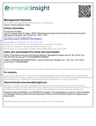 Management Decision
Situational and organizational determinants of turnaround
John D. Francis Ashay B. Desai
Article information:
To cite this document:
John D. Francis Ashay B. Desai, (2005),"Situational and organizational determinants of turnaround",
Management Decision, Vol. 43 Iss 9 pp. 1203 - 1224
Permanent link to this document:
http://dx.doi.org/10.1108/00251740510626272
Downloaded on: 23 March 2017, At: 02:27 (PT)
References: this document contains references to 48 other documents.
To copy this document: permissions@emeraldinsight.com
The fulltext of this document has been downloaded 2066 times since 2006*
Users who downloaded this article also downloaded:
(2005),"Corporate turnaround and financial distress", Managerial Auditing Journal, Vol. 20 Iss 3 pp.
304-320 http://dx.doi.org/10.1108/02686900510585627
(1980),"TURNAROUND STRATEGIES", Journal of Business Strategy, Vol. 1 Iss 1 pp. 19-31 http://
dx.doi.org/10.1108/eb038886
Access to this document was granted through an Emerald subscription provided by emerald-srm:501757 []
For Authors
If you would like to write for this, or any other Emerald publication, then please use our Emerald for
Authors service information about how to choose which publication to write for and submission guidelines
are available for all. Please visit www.emeraldinsight.com/authors for more information.
About Emerald www.emeraldinsight.com
Emerald is a global publisher linking research and practice to the benefit of society. The company
manages a portfolio of more than 290 journals and over 2,350 books and book series volumes, as well as
providing an extensive range of online products and additional customer resources and services.
Emerald is both COUNTER 4 and TRANSFER compliant. The organization is a partner of the Committee
on Publication Ethics (COPE) and also works with Portico and the LOCKSS initiative for digital archive
preservation.
*Related content and download information correct at time of download.
DownloadedbyDIPONEGOROUNIVERSITYAt02:2723March2017(PT)
 