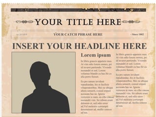 YOUR TITLE HERE
       YOUR CATCH PHRASE HERE                                      - Since 1802




INSERT YOUR HEADLINE HERE
                   Lorem ipsum                       In libris graecis appetere mea.
                                                     At vim odio lorem omnes, pri
                   In libris graecis appetere mea.   id iuvaret partiendo. Vivendo
                   At vim odio lorem omnes, pri      menandri et sed. Lorem
                   id iuvaret partiendo. Vivendo     volumus blandit cu has.Sit cu
                   menandri et sed. Lorem            alia porro fuisset.
                   volumus blandit cu has.Sit cu   Ea pro natum invidunt
                   alia porro fuisset.             repudiandae, his et facilisis
                   Ea pro natum invidunt           vituperatoribus. Mei eu ubique
                   repudiandae, his et facilisis   altera senserit, consul eripuit
                   vituperatoribus. Mei eu ubique accusata has ne. Ignota
                   altera senserit, consul eripuit verterem te nam, eu cibo causae
                   accusata has ne. Ignota         menandri vim. Sit rebum erant
                   verterem te nam, eu cibo causae dolorem et, sed odio error
                   menandri vim. Sit rebum erant ad.Vel molestie corrumpit
                   dolorem et, sed odio error      deterruisset ad, mollis ceteros
                   ad.Vel molestie corrumpit       ad sea.
                   deterruisset ad, mollis ceteros
                   ad sea.
 