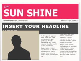 THE

SUN SHINE
CELEBRITY NEWS AND GOSSIP                                    WORLD EXCLUSIVES



INSERT YOUR HEADLINE
HERE        Lorem ipsum                                     In libris graecis appetere
                                                            mea. At vim odio lorem
                            In libris graecis appetere      omnes, pri id iuvaret
                            mea. At vim odio lorem          partiendo. Vivendo
                            omnes, pri id iuvaret           menandri et sed. Lorem
                            partiendo. Vivendo              volumus blandit cu has.Sit
                            menandri et sed. Lorem          cu alia porro fuisset.
                            volumus blandit cu has.Sit      Ea pro natum invidunt
                            cu alia porro fuisset.          repudiandae, his et facilisis
                            Ea pro natum invidunt           vituperatoribus. Mei eu
                            repudiandae, his et facilisis   ubique altera senserit,
                            vituperatoribus. Mei eu         consul eripuit accusata has
                            ubique altera senserit,         ne. Ignota verterem te nam,
                            consul eripuit accusata has     eu cibo causae menandri
                            ne.                             vim.
 