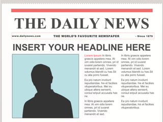 THE DAILY NEWS
www.dailynews.com   THE WORLD’S FAVOURITE NEWSPAPER                           - Since 1879




INSERT YOUR HEADLINE HERE
                                  Lorem Ipsum In libris           In libris graecis appetere
                                  graecis appetere mea. At        mea. At vim odio lorem
                                  vim odio lorem omnes, pri id    omnes, pri id iuvaret
                                  iuvaret partiendo. Vivendo      partiendo. Vivendo
                                  menandri et sed. Lorem          menandri et sed. Lorem
                                  volumus blandit cu has.Sit      volumus blandit cu has.Sit
                                  cu alia porro fuisset.          cu alia porro fuisset.
                                  Ea pro natum invidunt           Ea pro natum invidunt
                                  repudiandae, his et facilisis   repudiandae, his et facilisis
                                  vituperatoribus. Mei eu         vituperatoribus. Mei eu
                                  ubique altera senserit,         ubique altera senserit,
                                  consul eripuit accusata has     consul eripuit accusata has
                                  ne.                             ne.
                                  In libris graecis appetere      Ea pro natum invidunt
                                  mea. At vim odio lorem          repudiandae, his et facilisis
                                  omnes, pri id iuvaret           vituperatoribus.
                                  partiendo. Vivendo
                                  menandri et sed.
 