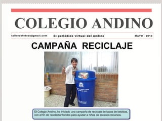 El Colegio Andino, ha iniciado una campaña de reciclaje de tapas de bebidas,
con el fin de recolectar fondos para ayudar a niños de escasos recursos.
CAMPAÑA RECICLAJE
tallerdefotods@gmail.com El periódico virtual del Andino MAYO - 2013
COLEGIO ANDINO
 