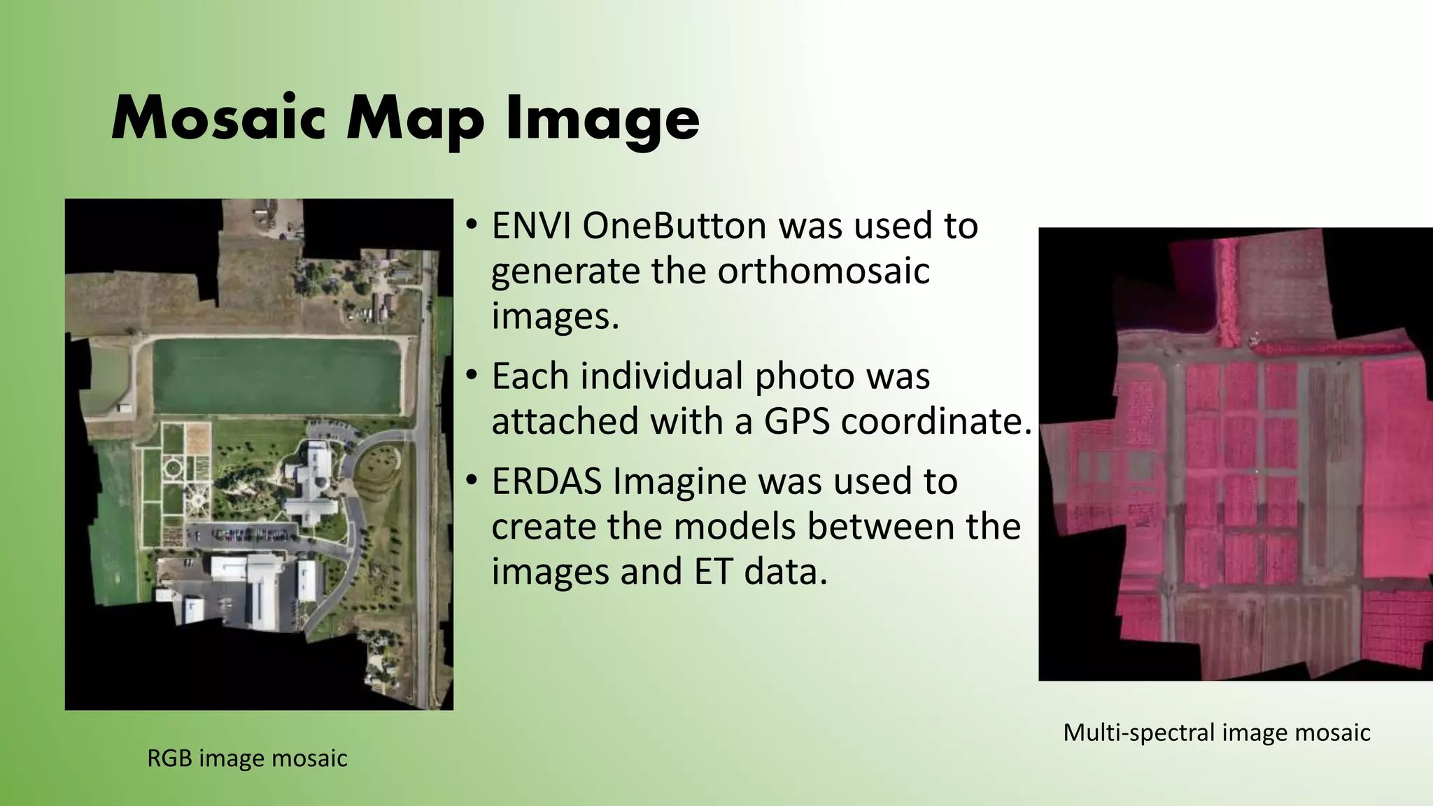 Mosaic Map Image
• ENVI OneButton was used to
generate the orthomosaic
images.
• Each individual photo was
attached with a GPS coordinate.
• ERDAS Imagine was used to
create the models between the
images and ET data.
RGB image mosaic
Multi-spectral image mosaic
 