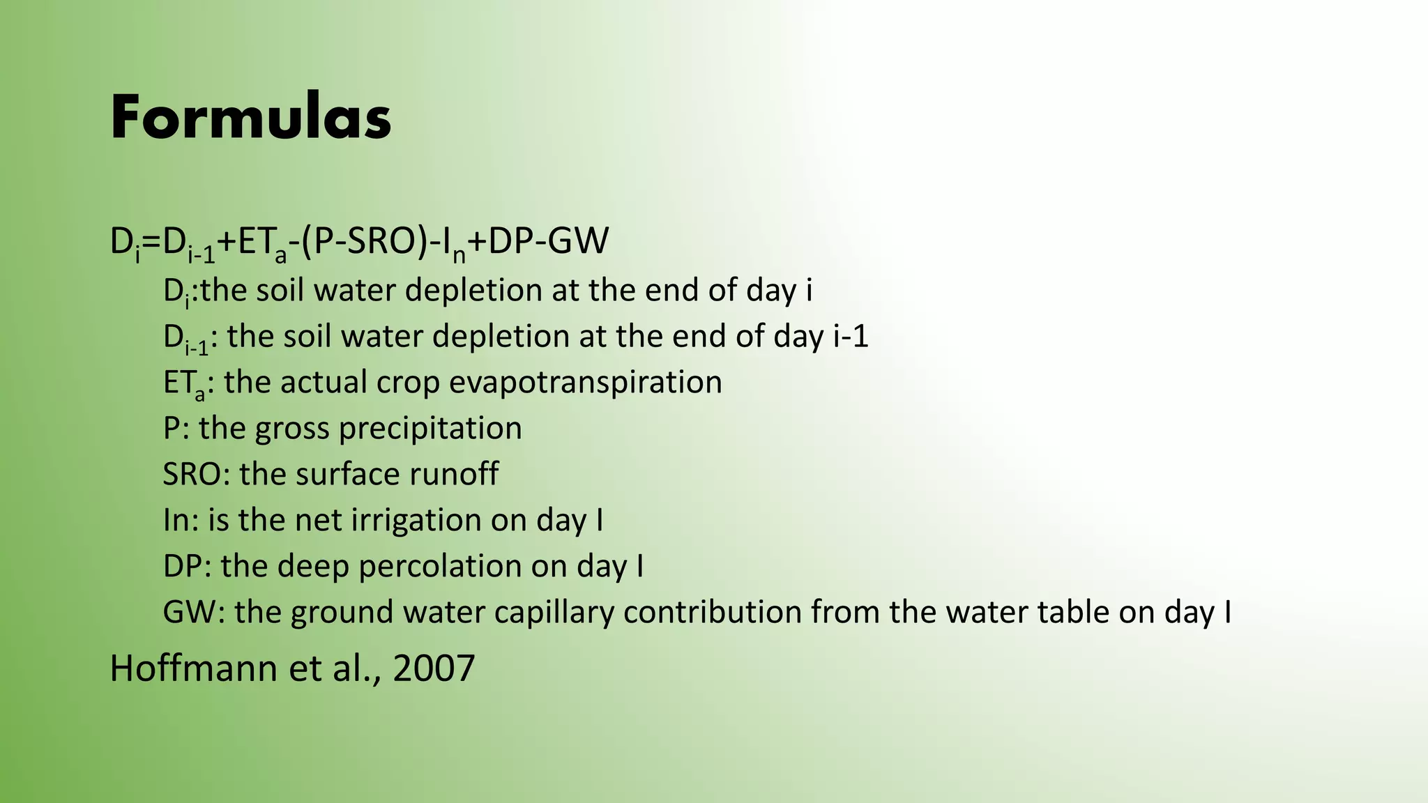 Formulas
Di=Di-1+ETa-(P-SRO)-In+DP-GW
Di:the soil water depletion at the end of day i
Di-1: the soil water depletion at the end of day i-1
ETa: the actual crop evapotranspiration
P: the gross precipitation
SRO: the surface runoff
In: is the net irrigation on day I
DP: the deep percolation on day I
GW: the ground water capillary contribution from the water table on day I
Hoffmann et al., 2007
 