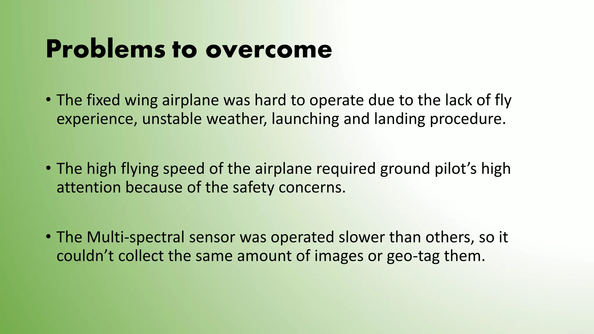 Problems to overcome
• The fixed wing airplane was hard to operate due to the lack of fly
experience, unstable weather, launching and landing procedure.
• The high flying speed of the airplane required ground pilot’s high
attention because of the safety concerns.
• The Multi-spectral sensor was operated slower than others, so it
couldn’t collect the same amount of images or geo-tag them.
 