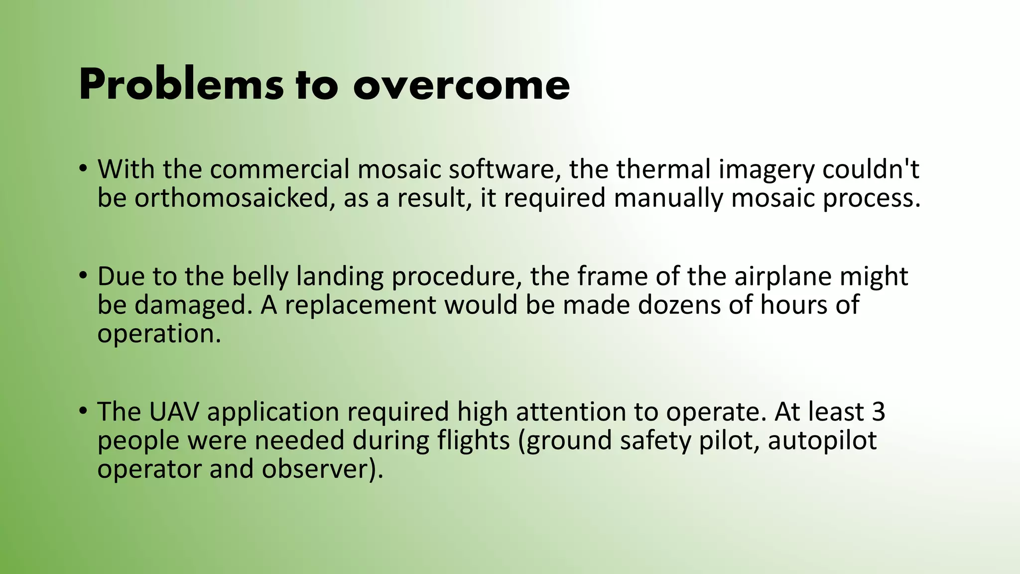 Problems to overcome
• With the commercial mosaic software, the thermal imagery couldn't
be orthomosaicked, as a result, it required manually mosaic process.
• Due to the belly landing procedure, the frame of the airplane might
be damaged. A replacement would be made dozens of hours of
operation.
• The UAV application required high attention to operate. At least 3
people were needed during flights (ground safety pilot, autopilot
operator and observer).
 