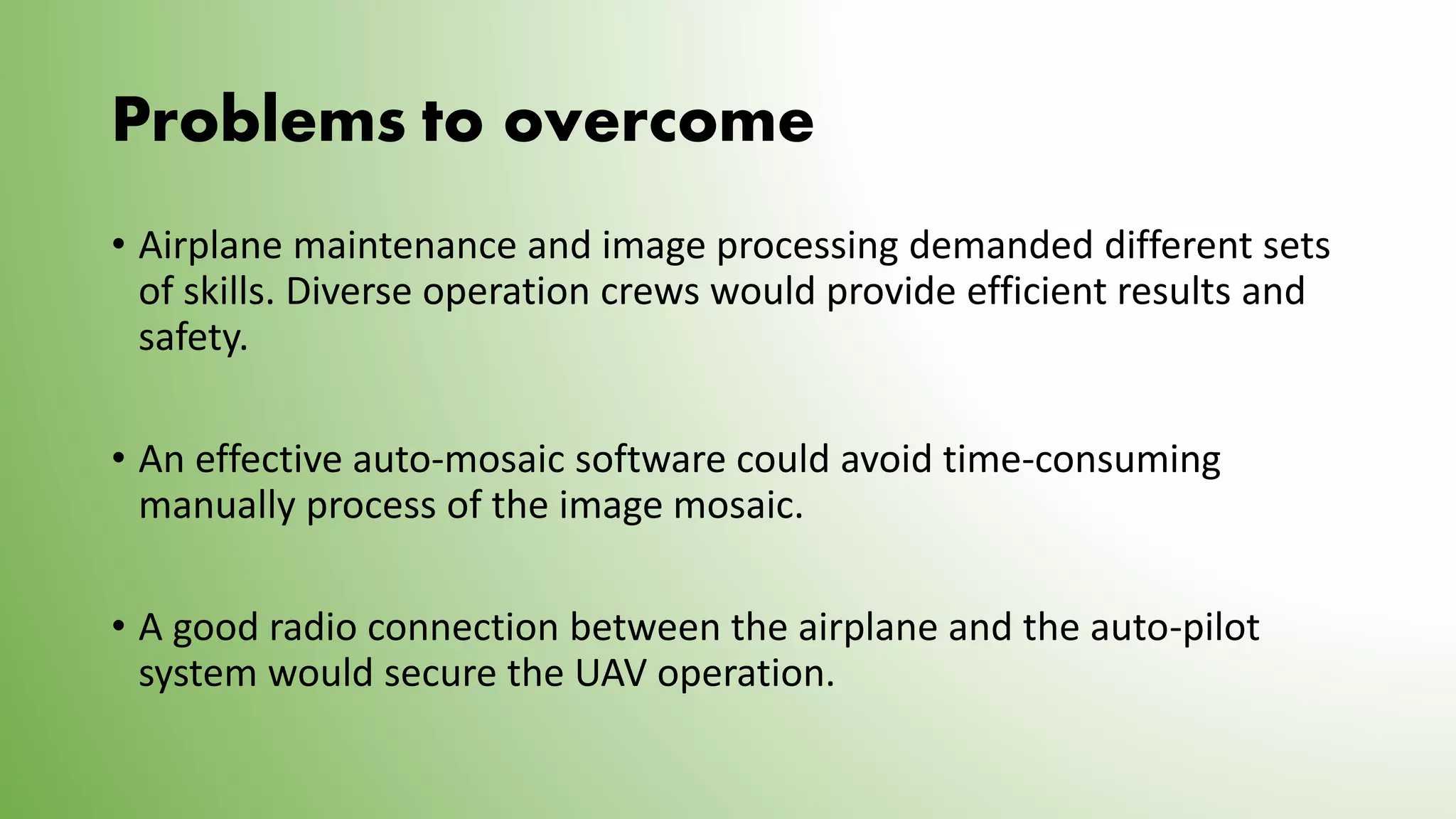 Problems to overcome
• Airplane maintenance and image processing demanded different sets
of skills. Diverse operation crews would provide efficient results and
safety.
• An effective auto-mosaic software could avoid time-consuming
manually process of the image mosaic.
• A good radio connection between the airplane and the auto-pilot
system would secure the UAV operation.
 