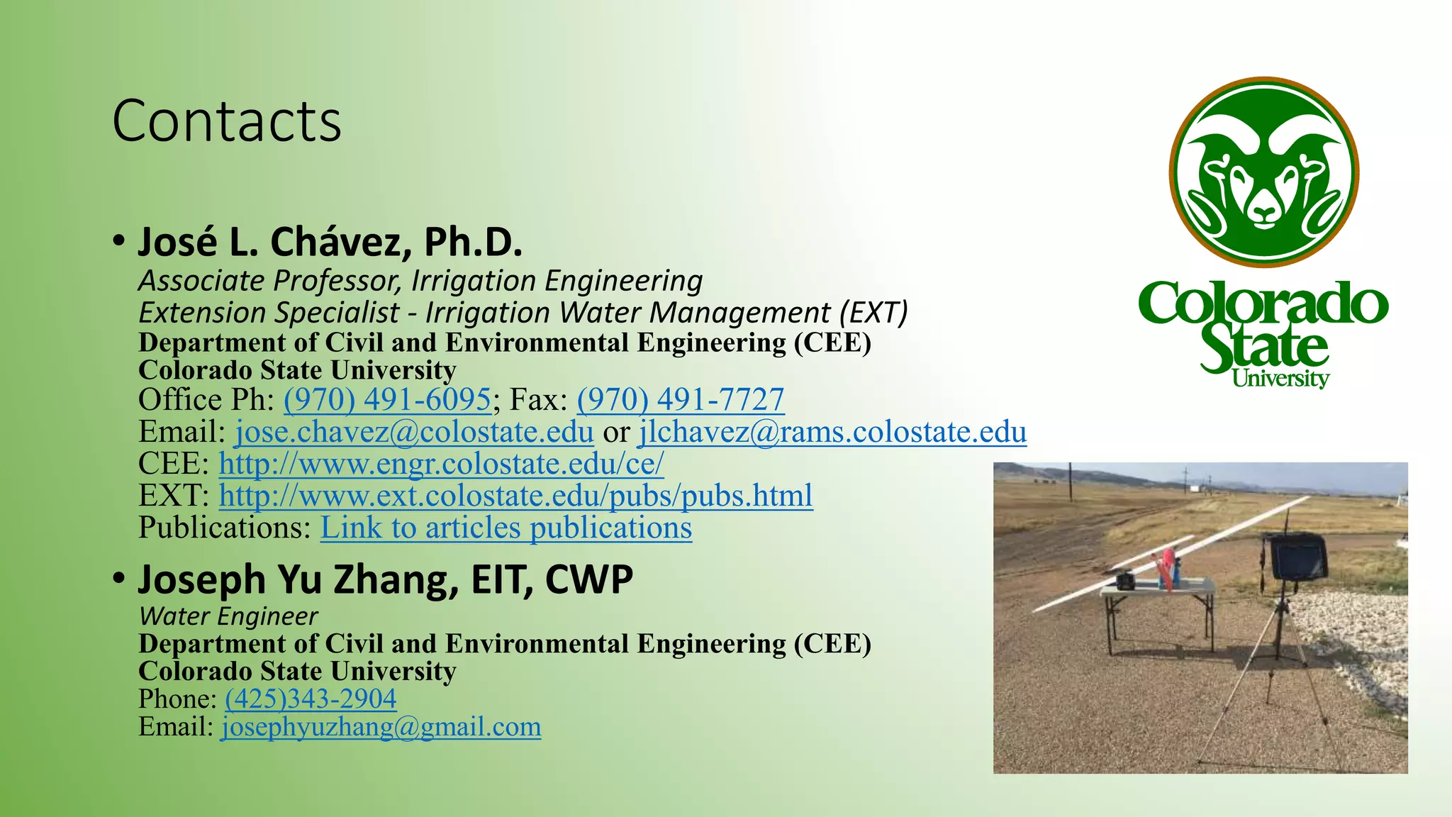 Contacts
• José L. Chávez, Ph.D.
Associate Professor, Irrigation Engineering
Extension Specialist - Irrigation Water Management (EXT)
Department of Civil and Environmental Engineering (CEE)
Colorado State University
Office Ph: (970) 491-6095; Fax: (970) 491-7727
Email: jose.chavez@colostate.edu or jlchavez@rams.colostate.edu
CEE: http://www.engr.colostate.edu/ce/
EXT: http://www.ext.colostate.edu/pubs/pubs.html
Publications: Link to articles publications
• Joseph Yu Zhang, EIT, CWP
Water Engineer
Department of Civil and Environmental Engineering (CEE)
Colorado State University
Phone: (425)343-2904
Email: josephyuzhang@gmail.com
 