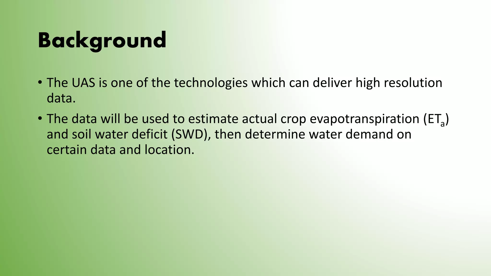 Background
• The UAS is one of the technologies which can deliver high resolution
data.
• The data will be used to estimate actual crop evapotranspiration (ETa)
and soil water deficit (SWD), then determine water demand on
certain data and location.
 