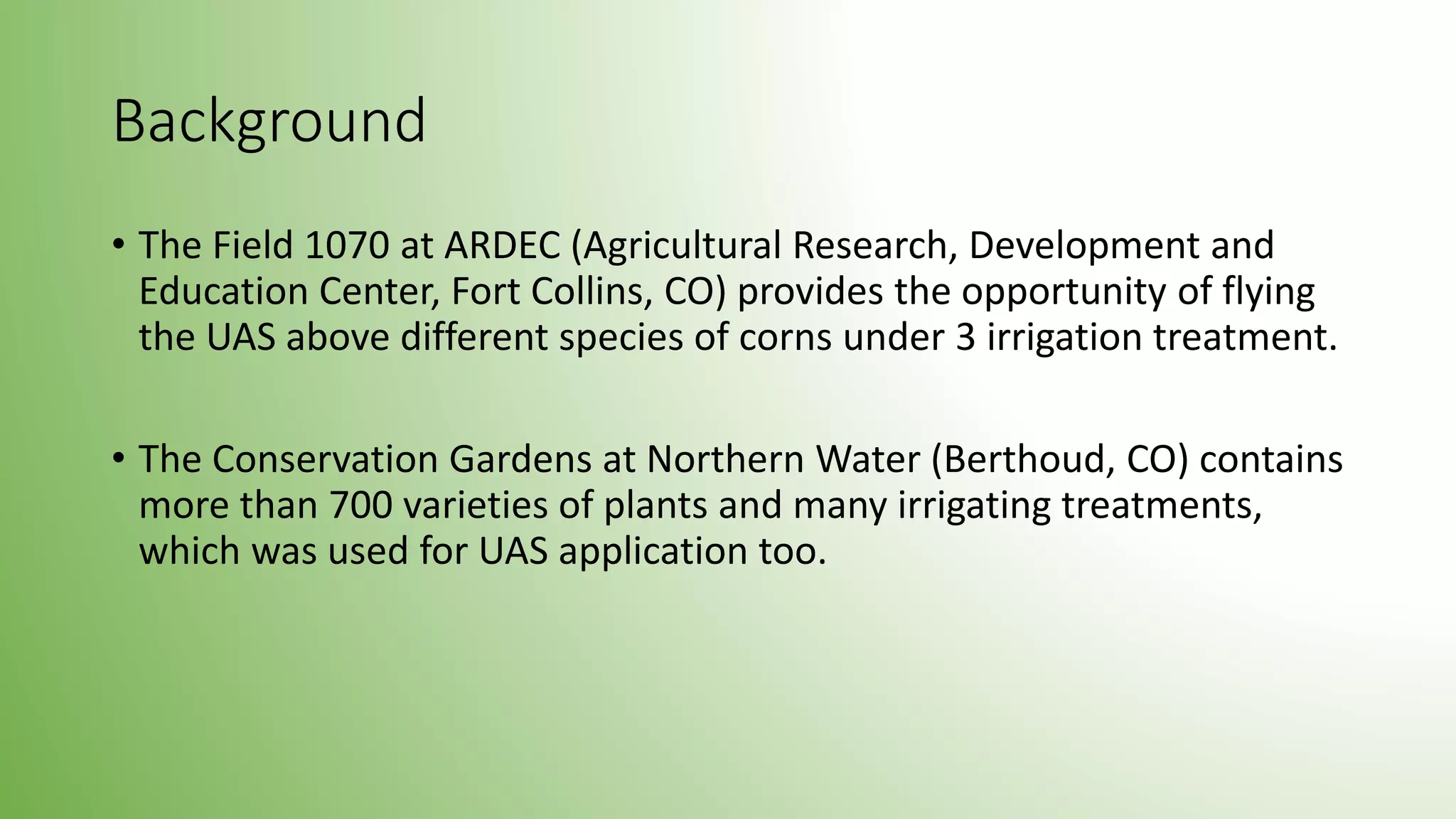Background
• The Field 1070 at ARDEC (Agricultural Research, Development and
Education Center, Fort Collins, CO) provides the opportunity of flying
the UAS above different species of corns under 3 irrigation treatment.
• The Conservation Gardens at Northern Water (Berthoud, CO) contains
more than 700 varieties of plants and many irrigating treatments,
which was used for UAS application too.
 