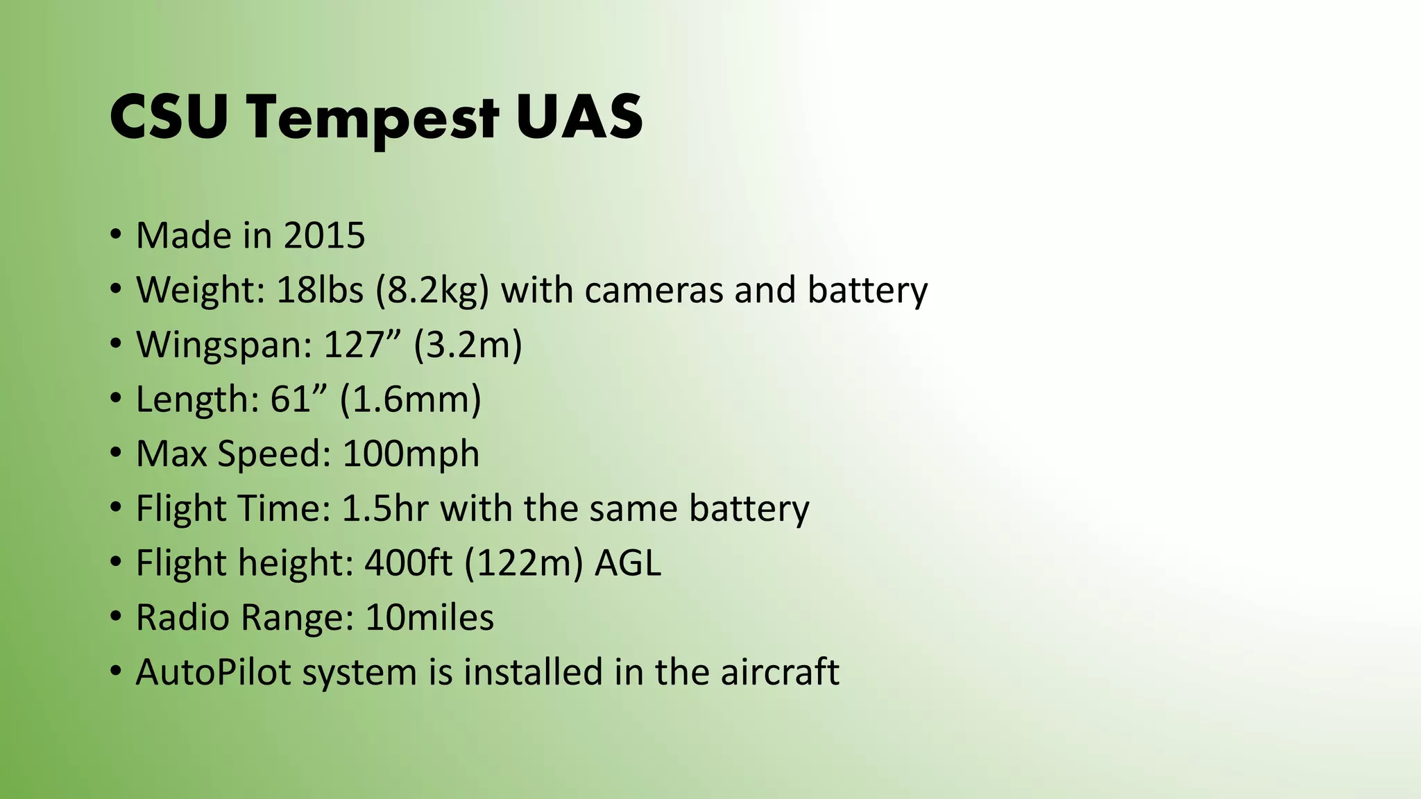 CSU Tempest UAS
• Made in 2015
• Weight: 18lbs (8.2kg) with cameras and battery
• Wingspan: 127” (3.2m)
• Length: 61” (1.6mm)
• Max Speed: 100mph
• Flight Time: 1.5hr with the same battery
• Flight height: 400ft (122m) AGL
• Radio Range: 10miles
• AutoPilot system is installed in the aircraft
 