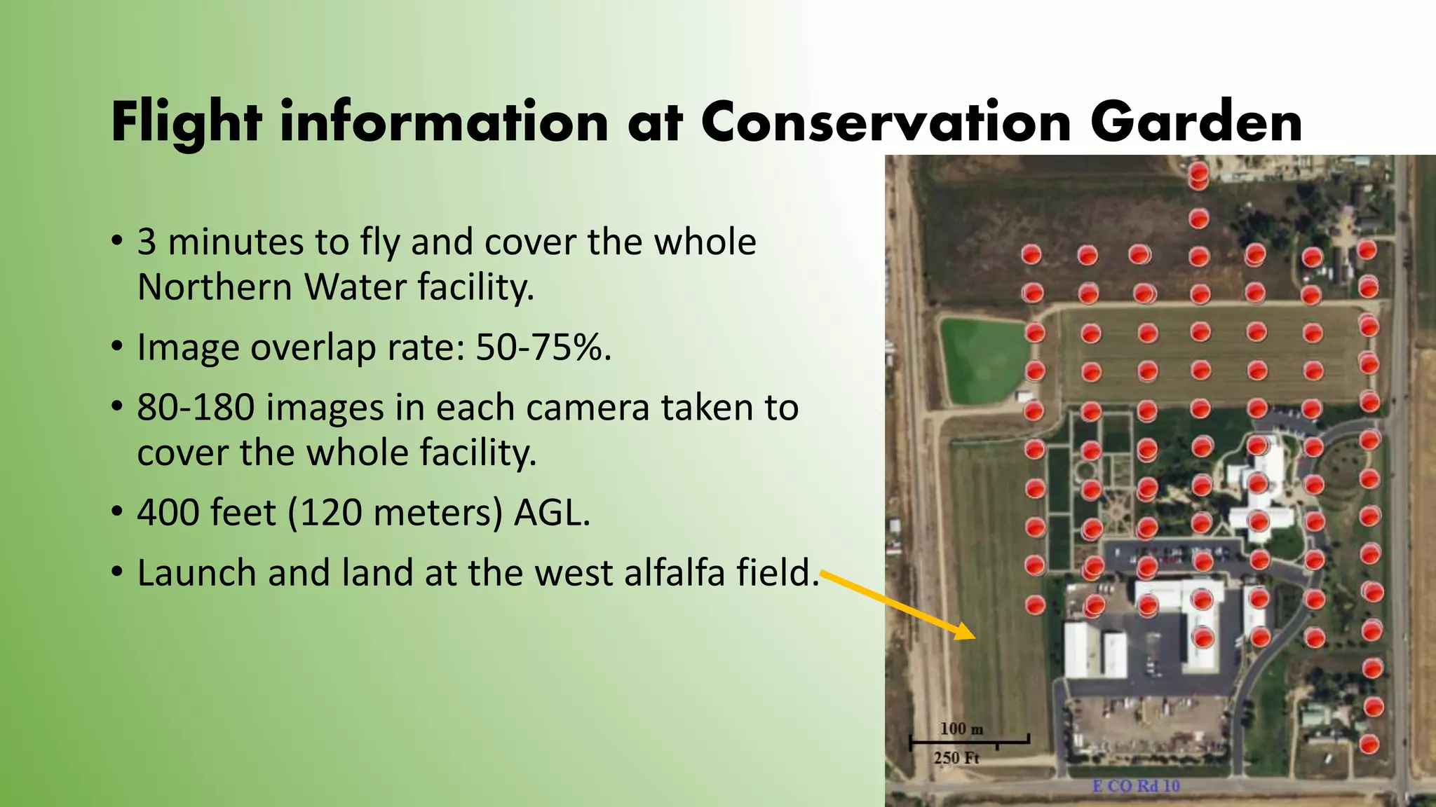 Flight information at Conservation Garden
• 3 minutes to fly and cover the whole
Northern Water facility.
• Image overlap rate: 50-75%.
• 80-180 images in each camera taken to
cover the whole facility.
• 400 feet (120 meters) AGL.
• Launch and land at the west alfalfa field.
 