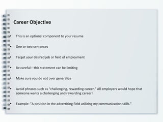 Career Objective
• This is an optional component to your resume
• One or two sentences
• Target your desired job or field of employment
• Be careful—this statement can be limiting
• Make sure you do not over generalize
• Avoid phrases such as “challenging, rewarding career.” All employers would hope that
someone wants a challenging and rewarding career!
• Example: "A position in the advertising field utilizing my communication skills."
 
