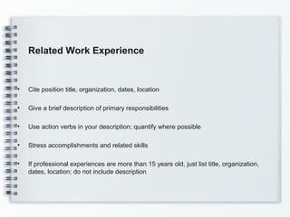 Related Work Experience
• Cite position title, organization, dates, location
• Give a brief description of primary responsibilities
• Use action verbs in your description; quantify where possible
• Stress accomplishments and related skills
• If professional experiences are more than 15 years old, just list title, organization,
dates, location; do not include description
 