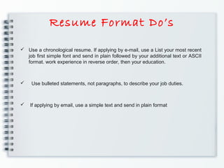Resume Format Do’s
 Use a chronological resume. If applying by e-mail, use a List your most recent
job ﬁrst simple font and send in plain followed by your additional text or ASCII
format. work experience in reverse order, then your education.
 Use bulleted statements, not paragraphs, to describe your job duties.
 If applying by email, use a simple text and send in plain format
 