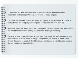  A resume is a written compilation of your education, work experience,
credentials and accomplishments and is used to apply for jobs.
 A resume is just like an ad -- you want to target it to the audience. You have to
find out what the company is looking for, and then match your skills up.
 A resume is just like an ad -- you want to target it to the audience. You have to find
out what the company is looking for, and then match your skills up.
 The goal of your resume is to get you an interview, not to be a chronology of your
work history. To achieve this in today’s competitive job market, it needs to be
strong, clear, and focused. It should motivate employers to want to meet you and
discuss employment possibilities.
 