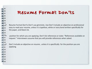 Resume Format Don’tsResume Format Don’ts
• Resume Format Don’ts Don’t use gimmicks. Use Don’t include an objective on professional
easy to read your resume, unless it is typeface, white or ivory bond written speciﬁcally for
the paper, and black ink.
• position for which you are applying. Don’t list references or state: “References available on
request.” Interviewers assume that you will provide references when asked.
• Don’t include an objective on resume , unless it is specifically for the position you are
applying.
 