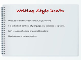 Writing Style Don’tsWriting Style Don’ts
• Don’t use “I,” the ﬁrst person pronoun, in your resume.
• It is understood. Don’t use lofty language, long sentences or big words.
• Don’t overuse professional jargon or abbreviations.
• Don’t use puns or clever wordplays.
 