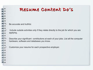 Resume Content Do’sResume Content Do’s
• Be accurate and truthful.
• Include outside activities only if they relate directly to the job for which you are
applying .
• Describe your signiﬁcant contributions at each of your jobs. List all the computer
hardware, software and databases you know.
• Customize your resume for each prospective employer.
 