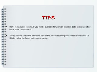 TIPSTIPS
• Don’t rehash your resume. If you will be available for work on a certain date, the cover letter
is the place to mention it.
• Always double-check the name and title of the person receiving your letter and resume. Do
this by calling the ﬁrm’s main phone number.
 