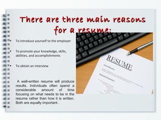 There are three main reasonsThere are three main reasons
for a resume:for a resume:
• To introduce yourself to the employer
• To promote your knowledge, skills,
abilities, and accomplishments
• To obtain an interview
A well-written resume will produce
results. Individuals often spend a
considerable amount of time
focusing on what needs to be in the
resume rather than how it is written.
Both are equally important .
 