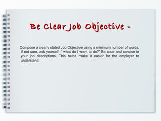 Be Clear Job Objective -Be Clear Job Objective -
Compose a clearly stated Job Objective using a minimum number of words.
If not sure, ask yourself, “ what do I want to do?” Be clear and concise in
your job descriptions. This helps make it easier for the employer to
understand.
 