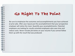 Go Right To The PointGo Right To The Point
Be sure to emphasize the outcomes and accomplishments you have achieved
at prior jobs. After your layout put the accomplishment that your prospective
employer will notice the most. Quantify your accomplishments. Potential
employers are looking for results-oriented employees who save time and
reduce costs. Never include job duties on your resume if you cannot follow
them up with the result that was produced.
 