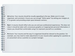 • Attractive: Your resume should be visually appealing to the eye. Make sure it is neat,
organized, and consistent. Ensure you use enough “white space” by setting your margins at .
5" or greater and providing ample space between sections.
• Right: A resume should reflect who you are and your professional experiences. This does not
mean it should be laden with unnecessary graphics or inappropriate personal information; it
means you should feel comfortable using it to represent yourself as a candidate.
• Pertinent: Your resume and the way it is organized should be relevant to the position. For
example, you may need to make adjustments to your resume when applying for a position as
an accountant versus a position as a project manager.
 