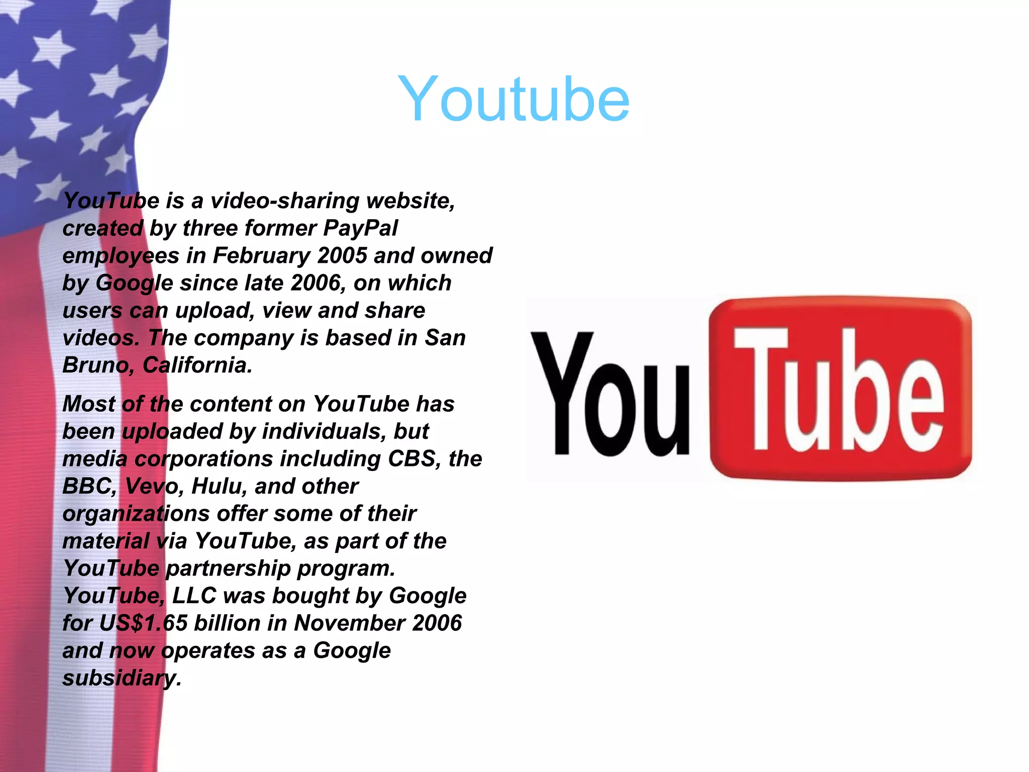 Youtube
YouTube is a video-sharing website,
created by three former PayPal
employees in February 2005 and owned
by Google since late 2006, on which
users can upload, view and share
videos. The company is based in San
Bruno, California.
Most of the content on YouTube has
been uploaded by individuals, but
media corporations including CBS, the
BBC, Vevo, Hulu, and other
organizations offer some of their
material via YouTube, as part of the
YouTube partnership program.
YouTube, LLC was bought by Google
for US$1.65 billion in November 2006
and now operates as a Google
subsidiary.
 