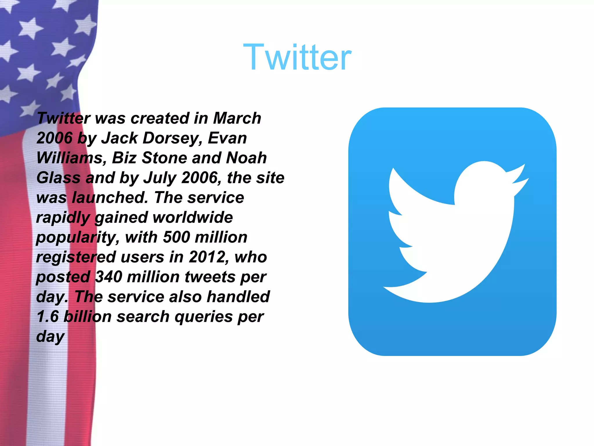 Twitter
Twitter was created in March
2006 by Jack Dorsey, Evan
Williams, Biz Stone and Noah
Glass and by July 2006, the site
was launched. The service
rapidly gained worldwide
popularity, with 500 million
registered users in 2012, who
posted 340 million tweets per
day. The service also handled
1.6 billion search queries per
day
 