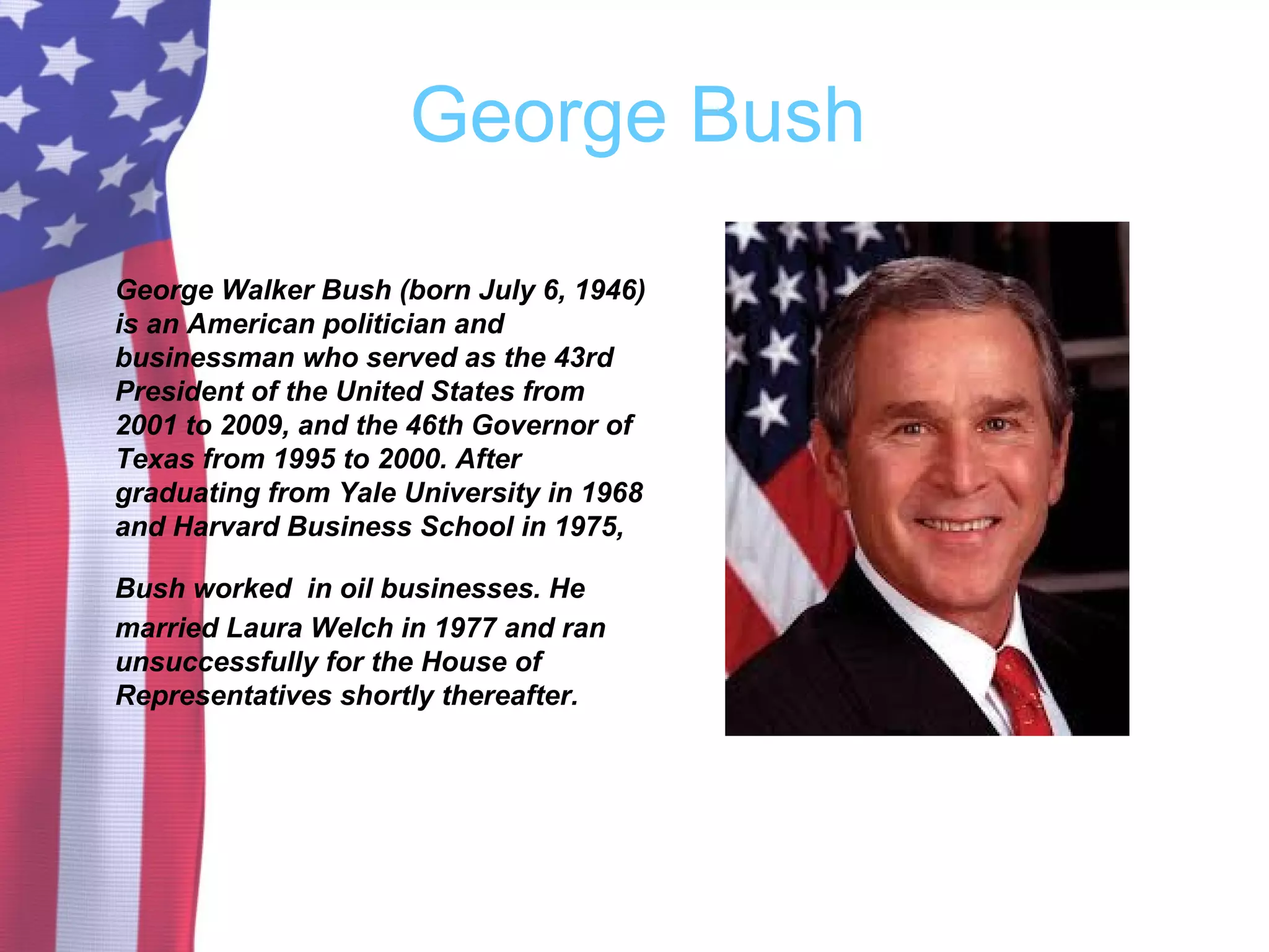 George Bush
George Walker Bush (born July 6, 1946)
is an American politician and
businessman who served as the 43rd
President of the United States from
2001 to 2009, and the 46th Governor of
Texas from 1995 to 2000. After
graduating from Yale University in 1968
and Harvard Business School in 1975,
Bush worked in oil businesses. He
married Laura Welch in 1977 and ran
unsuccessfully for the House of
Representatives shortly thereafter.
 